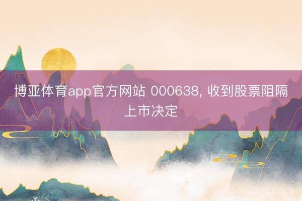 博亚体育app官方网站 000638， 收到股票阻隔上市决定