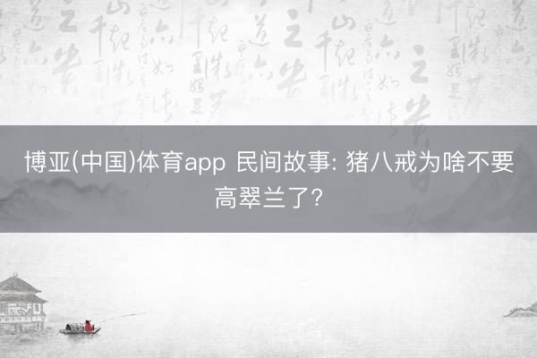 博亚(中国)体育app 民间故事: 猪八戒为啥不要高翠兰了?