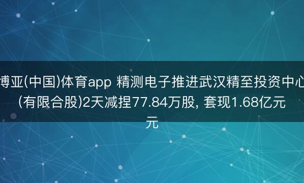 博亚(中国)体育app 精测电子推进武汉精至投资中心(有限合股)2天减捏77.84万股， 套现1.68亿元