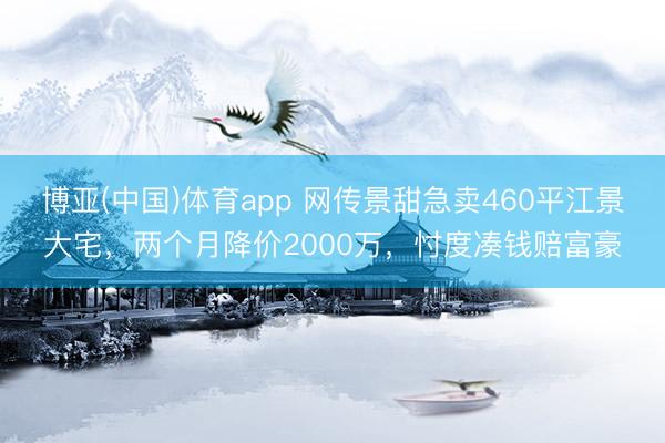 博亚(中国)体育app 网传景甜急卖460平江景大宅，两个月降价2000万，忖度凑钱赔富豪