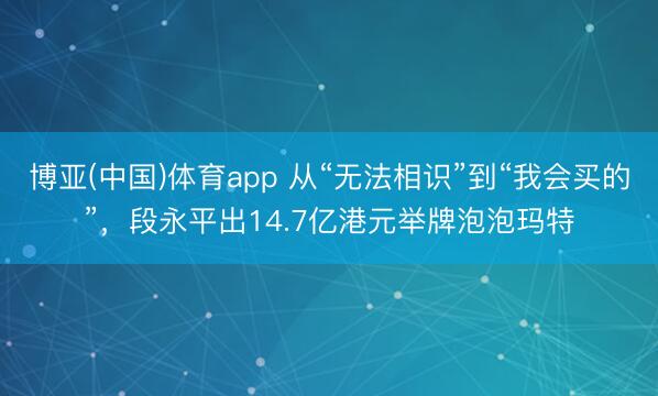 博亚(中国)体育app 从“无法相识”到“我会买的”，段永平出14.7亿港元举牌泡泡玛特