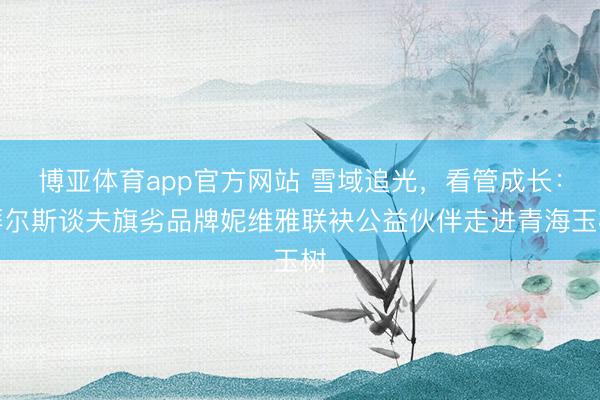 博亚体育app官方网站 雪域追光，看管成长：拜尔斯谈夫旗劣品牌妮维雅联袂公益伙伴走进青海玉树