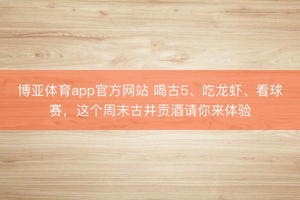 博亚体育app官方网站 喝古5、吃龙虾、看球赛，这个周末古井贡酒请你来体验