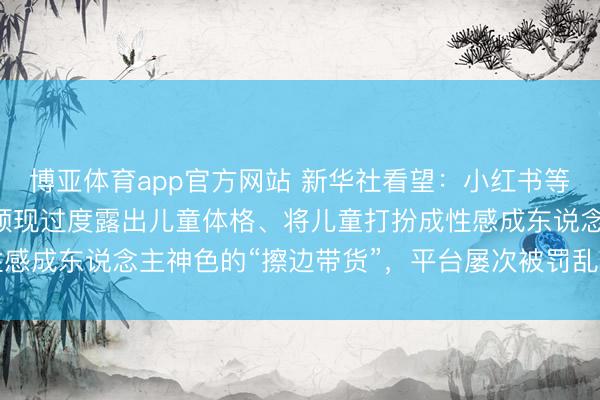 博亚体育app官方网站 新华社看望：小红书等收罗“种草”平台上，频现过度露出儿童体格、将儿童打扮成性感成东说念主神色的“擦边带货”，平台屡次被罚乱象却屡禁不啻