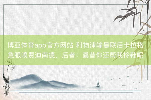 博亚体育app官方网站 利物浦输曼联后卡拉格急眼喷费迪南德，后者：曩昔你还帮我拎鞋呢