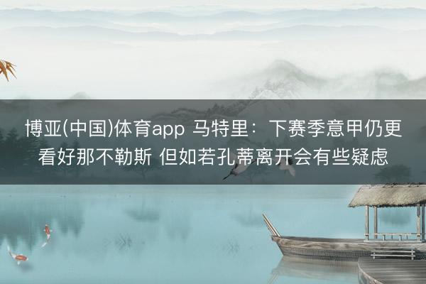 博亚(中国)体育app 马特里：下赛季意甲仍更看好那不勒斯 但如若孔蒂离开会有些疑虑