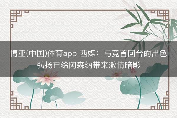 博亚(中国)体育app 西媒：马竞首回合的出色弘扬已给阿森纳带来激情暗影