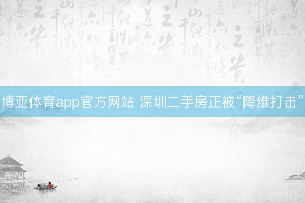 博亚体育app官方网站 深圳二手房正被“降维打击”