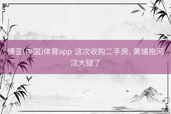 博亚(中国)体育app 这次收购二手房， 黄埔抱河汉大腿了