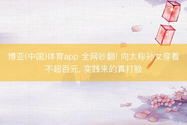 博亚(中国)体育app 全网吵翻! 向太称孙女穿着不超百元, 实践来的真打脸