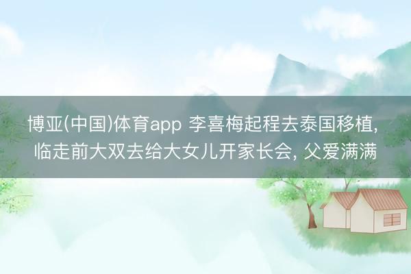 博亚(中国)体育app 李喜梅起程去泰国移植, 临走前大双去给大女儿开家长会, 父爱满满