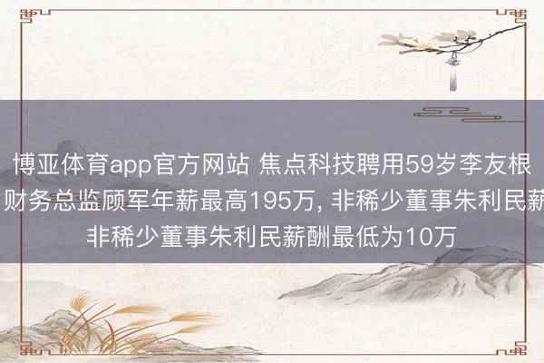 博亚体育app官方网站 焦点科技聘用59岁李友根为非稀少董事， 财务总监顾军年薪最高195万， 非稀少董事朱利民薪酬最低为10万