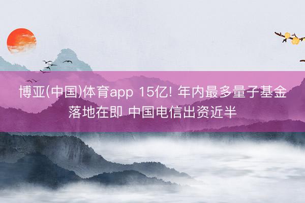 博亚(中国)体育app 15亿! 年内最多量子基金落地在即 中国电信出资近半
