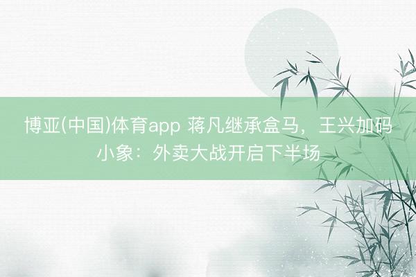 博亚(中国)体育app 蒋凡继承盒马，王兴加码小象：外卖大战开启下半场