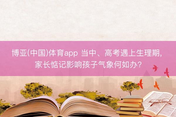 博亚(中国)体育app 当中、高考遇上生理期, 家长惦记影响