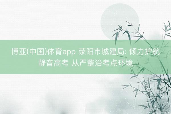 博亚(中国)体育app 荥阳市城建局: 倾力护航静音高考 从严整治考点环境