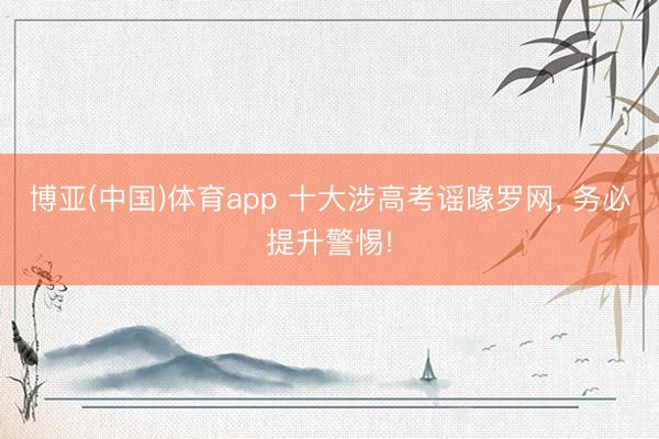 博亚(中国)体育app 十大涉高考谣喙罗网， 务必提升警惕!