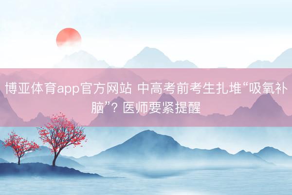 博亚体育app官方网站 中高考前考生扎堆“吸氧补脑”? 医师要紧提醒