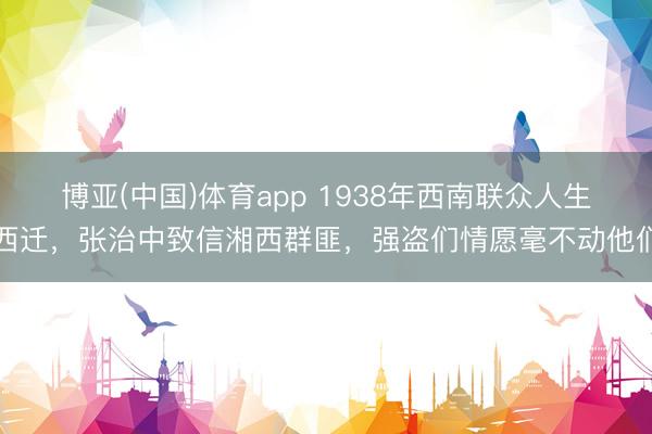 博亚(中国)体育app 1938年西南联众人生西迁，张治中致信湘西群匪，强盗们情愿毫不动他们