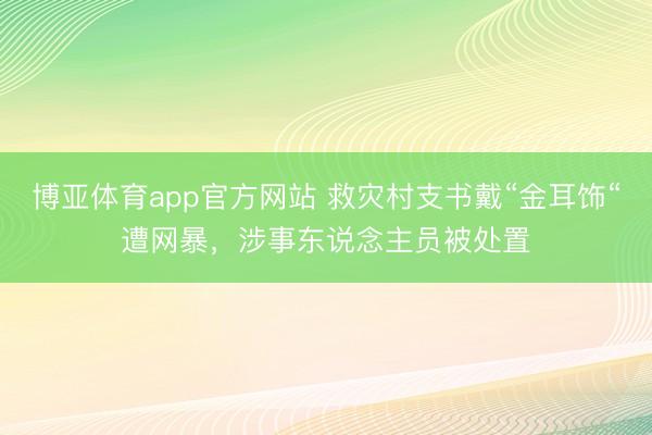 博亚体育app官方网站 救灾村支书戴“金耳饰“遭网暴，涉事东说念主员被处置