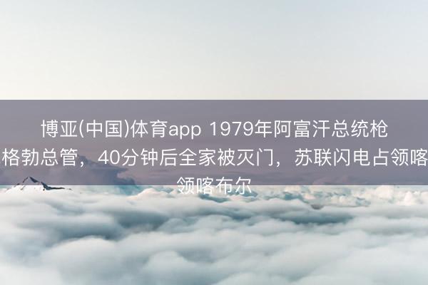 博亚(中国)体育app 1979年阿富汗总统枪杀克格勃总管，40分钟后全家被灭门，苏联闪电占领喀布尔
