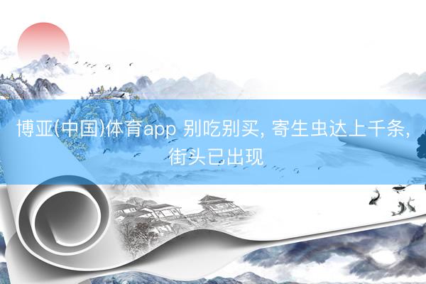 博亚(中国)体育app 别吃别买， 寄生虫达上千条， 街头已出现