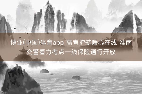 博亚(中国)体育app 高考护航暖心在线 淮南交警着力考点一线保险通行开放