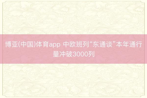 博亚(中国)体育app 中欧班列“东通谈”本年通行量冲破3000列