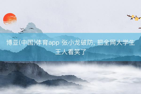 博亚(中国)体育app 张小龙破防， 把全网大学生王人看笑了