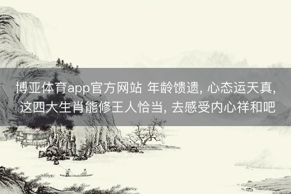 博亚体育app官方网站 年龄馈遗， 心态运天真， 这四大生肖能修王人恰当， 去感受内心祥和吧