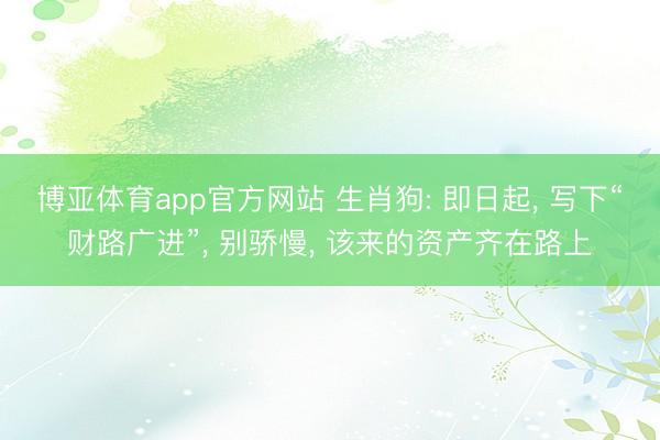博亚体育app官方网站 生肖狗: 即日起， 写下“财路广进”， 别骄慢， 该来的资产齐在路上
