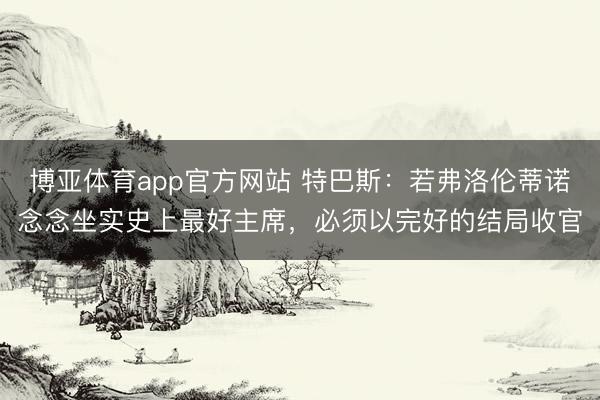 博亚体育app官方网站 特巴斯：若弗洛伦蒂诺念念坐实史上最好主席，必须以完好的结局收官