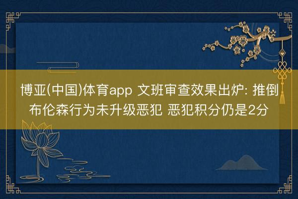 博亚(中国)体育app 文班审查效果出炉: 推倒布伦森行为未升级恶犯 恶犯积分仍是2分