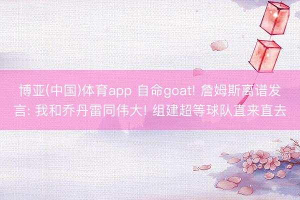 博亚(中国)体育app 自命goat! 詹姆斯离谱发言: 我和乔丹雷同伟大! 组建超等球队直来直去