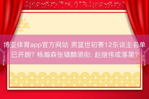博亚体育app官方网站 男篮世初赛12东谈主名单已开朗? 杨瀚森张镇麟领衔: 赵继伟或落第?