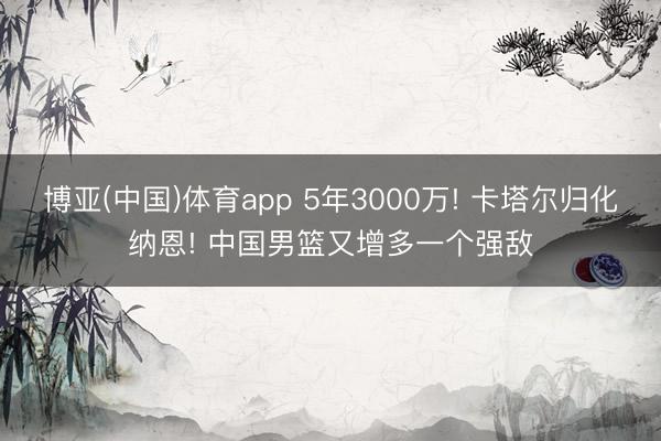 博亚(中国)体育app 5年3000万! 卡塔尔归化纳恩! 中国男篮又增多一个强敌