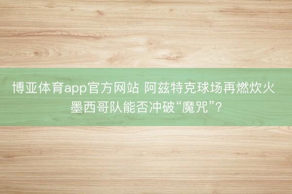 博亚体育app官方网站 阿兹特克球场再燃炊火 墨西哥队能否冲破“魔咒”?