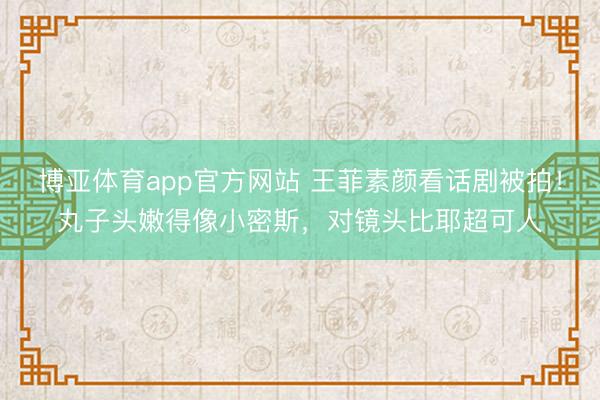 博亚体育app官方网站 王菲素颜看话剧被拍！丸子头嫩得像小密斯，对镜头比耶超可人