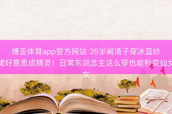博亚体育app官方网站 35岁阚清子穿冰蓝纱裙好意思成精灵！日常东说念主这么穿也能秒变仙女