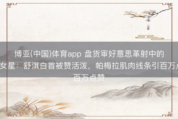 博亚(中国)体育app 盘货审好意思革射中的6大女星：舒淇白首被赞活泼，帕梅拉肌肉线条引百万点赞
