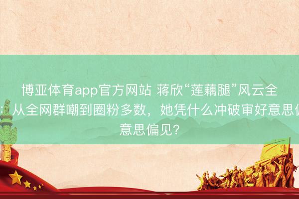 博亚体育app官方网站 蒋欣“莲藕腿”风云全盘货：从全网群嘲到圈粉多数，她凭什么冲破审好意思偏见？