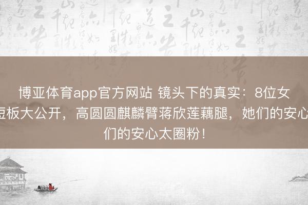 博亚体育app官方网站 镜头下的真实：8位女星体魄短板大公开，高圆圆麒麟臂蒋欣莲藕腿，她们的安心太圈粉！