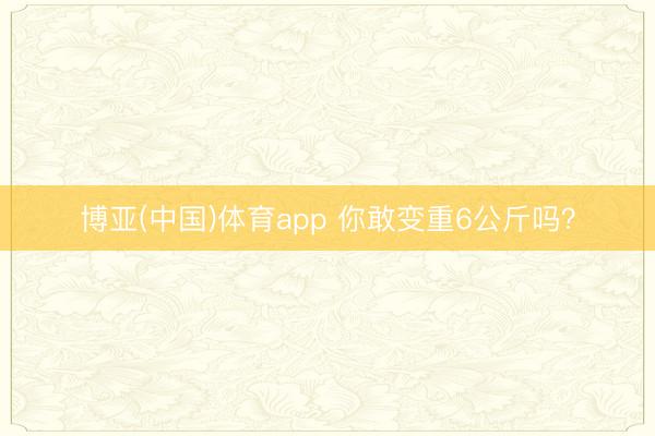 博亚(中国)体育app 你敢变重6公斤吗？