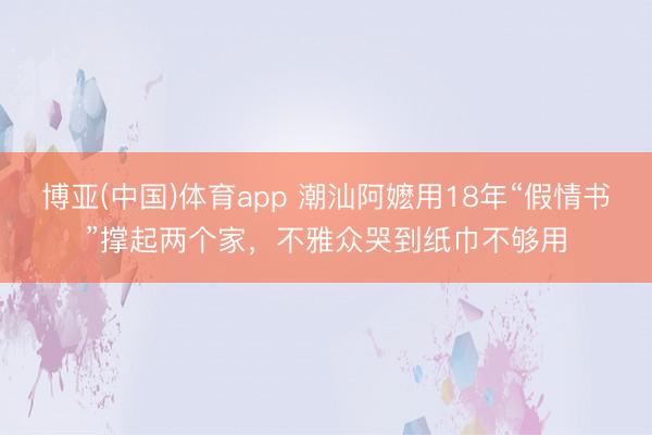 博亚(中国)体育app 潮汕阿嬷用18年“假情书”撑起两个家，不雅众哭到纸巾不够用