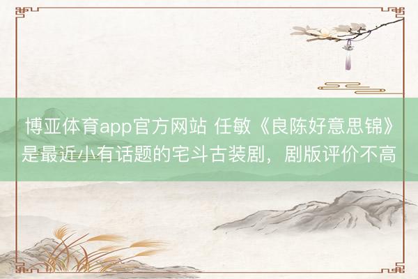 博亚体育app官方网站 任敏《良陈好意思锦》是最近小有话题的宅斗古装剧，剧版评价不高