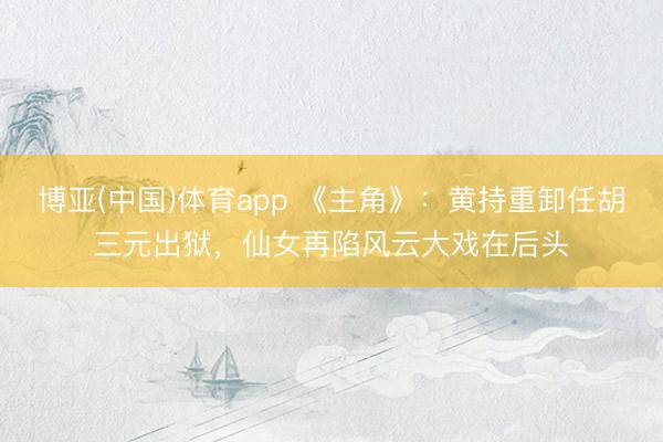 博亚(中国)体育app 《主角》：黄持重卸任胡三元出狱，仙女再陷风云大戏在后头