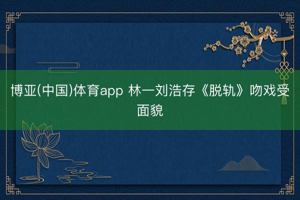 博亚(中国)体育app 林一刘浩存《脱轨》吻戏受面貌