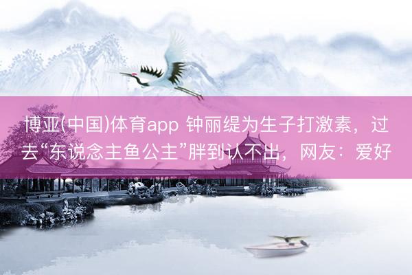 博亚(中国)体育app 钟丽缇为生子打激素,过去“东说念主鱼公主”胖到认不出,网友:爱好