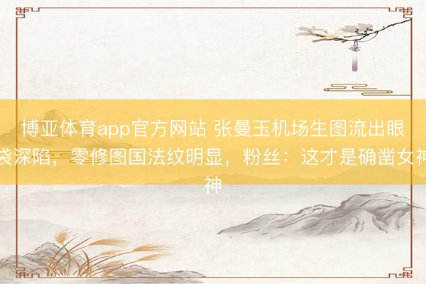 博亚体育app官方网站 张曼玉机场生图流出眼袋深陷，零修图国法纹明显，粉丝：这才是确凿女神