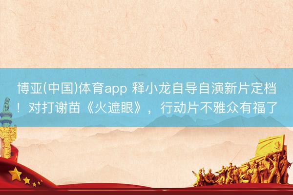 博亚(中国)体育app 释小龙自导自演新片定档！对打谢苗《火遮眼》，行动片不雅众有福了